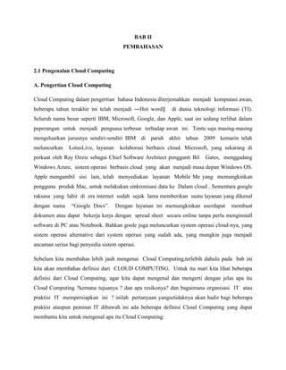 BAB II
PEMBAHASAN

2.1 Pengenalan Cloud Computing
A. Pengertian Cloud Computing
Cloud Computing dalam pengertian bahasa Indonesia diterjemahkan menjadi komputasi awan,
beberapa tahun terakhir ini telah menjadi ―Hot word‖

di dunia teknologi informasi (TI).

Seluruh nama besar seperti IBM, Microsoft, Google, dan Apple, saat ini sedang terlibat dalam
peperangan untuk menjadi penguasa terbesar terhadap awan ini. Tentu saja masing-masing
mengeluarkan jurusnya sendiri-sendiri IBM di paruh akhir tahun 2009 kemarin telah
meluncurkan

LotusLive, layanan

kolaborasi berbasis cloud. Microsoft, yang sekarang di

perkuat oleh Ray Ozzie sebagai Chief Software Architect pengganti Bil

Gates, menggadang

Windows Azure, sistem operasi berbasis cloud yang akan menjadi masa depan Windows OS.
Apple mengambil sisi lain, telah menyediakan layanan Mobile Me yang memungkinkan
pengguna produk Mac, untuk melakukan sinkronisasi data ke Dalam cloud . Sementara google
raksasa yang lahir di era internet sudah sejak lama memberikan suatu layanan yang dikenal
dengan nama

―Google Docs‖.

Dengan layanan ini memungkinkan userdapat

membuat

dokumen atau dapat bekerja kerja dengan spread sheet secara online tanpa perlu menginstall
software di PC atau Notebook. Bahkan goole juga meluncurkan system operasi cloud-nya, yang
sistem operasi alternative dari system operasi yang sudah ada, yang mungkin juga menjadi
ancaman serius bagi penyedia sistem operasi.
Sebelum kita membahas lebih jauh mengenai Cloud Computing,terlebih dahulu pada bab ini
kita akan membahas definisi dari CLOUD COMPUTING. Untuk itu mari kita lihat beberapa
definisi dari Cloud Computing, agar kita dapat mengenal dan mengerti dengan jelas apa itu
Cloud Computing ?kemana tujuanya ? dan apa resikonya? dan bagaimana organisasi IT atau
praktisi IT mempersiapkan ini ? inilah pertanyaan yangsetidaknya akan hadir bagi beberapa
praktisi ataupun peminat IT dibawah ini ada beberapa definisi Cloud Computing yang dapat
membantu kita untuk mengenal apa itu Cloud Computing:

 
