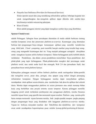 Penyedia Jasa OutSource (Providers for Outsourced Services).
Selain operator pusat data yang mendukung infrastruktur aplikasi, beberapa kegiatan lain
untuk mengembangkan dan mengelola aplikasi dapat dikelola oleh sumber daya
lain,biasanya melalui outsourcing pekerjaan.
Klien (Clients).
Klien adalah pengguna internet yang dapat mengakses sumber daya yang diterbitkan.
Sponsor Cloud(Awan)
adalah Pelanggan. Sebagian besar percakapan ditemukan di media adalah berbicara tentang
manfaat komputasi awan dan penawaran platform-as-a-service. Keuntungan yang ditemukan
berkisar dari pengurangan biaya dengan kemampuan aplikasi yang memiliki konektivitas
yang lebih baik. Cloud computing pasti memiliki banyak manfaat yang tersedia bagi orangorang yang mengambil keuntungan dari itu. Yang menjadi pelanggan seringkali diwajibkan
untuk mengakses layanan utilitis berbasis komputasi. Dalam berlangganan perlu terlebih dahulu
melakukan

Pendaftaran, dan dalam proses pendaftaran memerlukan biaya pendaftaran dari

pihak-pihak yang ingin berlangganan. Pihak-pihaktersebut mungkin dari perorangan untuk
platform sosial, atau untuk usaha kecil dan menegah, Web 2.0 dan perusahaan SaaS, dan
perusahaan besar untuk platform lainnya.
Kebanyakan pelanggan mencari utilitas berbasis platform untuk meringankan beban pemilik
dan mengelola server, pusat data, jaringan, atau apapun yang terkait dengan penunjang
infrastruktur

komputasi.

Dengan

berlangganan

mereka

dapat

menyebarkan

aplikasi,

mendapatkan skala aplikasi secara dinamis, atau memberikan hak akses ke aplikasi dari seluruh
dunia. Mereka dapat menggunakan platform ini secara permanen atau untuk menutup beban
kerja yang berlebihan atau proyek tertentu secara temporer. Karena pelanggan memiliki
tanggung jawab untuk melakukan pembayaran atas penggunaan platform, mereka biasanya
memiliki tujuan bisnis yang spesifik dan memenuhi tujuan tersebut. Platform yang mereka pilih
harus mampu memenuhi tujuan bersama mereka, baik jangka pendek maupun jangka panjang
dengan pengurangan biaya yang disediakan oleh langganan platform-as-a-service mereka.
Tujuan ini berkisar, menyadari manfaat dari fleksibilitas dan skalabilitas dari komputasi
awan untuk mendapatkan kepemimpinan pasar melalui konsep global positioning di Internet.

 