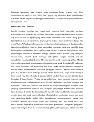 Pelanggan bergantung pada penerbit untuk memastikan bahwa layanan yang dibeli
dimanfaatkan secara efektif dan efisien, dan apapun yang digunakan klien dipublikasikan
di platform. Dalam banyak kasus pelanggan memiliki akses ke segala sesuatu yang diterbitkan di
dalam platform Cloud.
Pembuatan Cloud : Penerbit.
Penerbit membuat kompilasi dari vendor untuk perangkat lunak independen, peralatan
virtual,infrastruktur, platform, dan peralatan. vendor dapat mempublikasikan peralatan, arsitektur
siap pakai dan aplikasi. Apapun yang dibuat vendor ditemukan dalam sebuah katalog global.
Setiap platform-as-a-service memiliki katalog global mereka sendiri, meskipun beberapa item
seperti Web API(Application Programming Interface) dan plug-in pada umunya dapat ditemukan
dalam beberapa katalog. Penerbit dapat menentukan pelanggan mana yang memiliki akses
ke item yang di publikasikan dan berapa harga-nya. ini pasti bermanfaat bagi platform sosial
yang dibangun berdasarkan kontribusi berbagai penerbit. Untuk platform yang fokus pada
aplikasi bisnis,

penerbit

dapat

membagi

kode aplikasi

dengan

penerbit

lain atau

menyediakan produkjadi kepada klien. Mayoritas penerbit adalah pengembang aplikasi. Mereka
bisa membangun aplikasi yangmendukung pelanggan tertentu, untuk digunakan oleh pelanggan
lain, untuk digunakan oleh pengembang lain dalam rangka meningkatkan atau memperluas
aplikasi mereka untukpenerbitan, atau untuk pelanggan komersial. Aplikasi merekamungkin
gratis atau ber-bayar.Dalam beberapa platform seperti Second Life, biaya tersebut mungkin
biaya virtual yang hanya berlaku di dalam platform tersebut. Jenis lain dari penerbit dapat
ditemukan di dalam Internet. Vendor alat perangkat keras dapat membuat perangkat lunak
virtual setara dengan peralatan mereka, seperti firewall, load balancers, peralatan keamanan dan
sejenisnya. Vendor dari platform dan middleware mempublikasikan paket perangkat lunak
yang siap digunakan tanpa instalisasi atau konfigurasi yang canggih. Bahkan semua arsitektur
dapat ditemukan di internet dan diumumkan oleh para ahli professional.Penerbit mengandalakan
operator pusat data untuk mempertahankan sebuah platform yanghandal, terukur dan aman
serta memelihara katalog global. Klien dan pelanggan yangmenggunakan produk yang
diterbitkan penerbit memberikan umpan balik langsung pada nilai produk mereka.bagi
banyak penerbit umpan balik ini mungkin dalam bentuk pendapatan. Untukproduk yang gratis,
umpan balik mungkin dalam hal popularitas.Setiap aplikasi, alat, layanan,atau bahkan situs Web

 