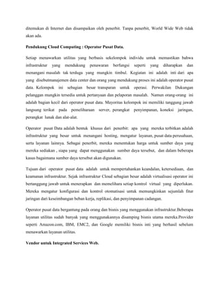 ditemukan di Internet dan disampaikan oleh penerbit. Tanpa penerbit, World Wide Web tidak
akan ada.
Pendukung Cloud Computing : Operator Pusat Data.
Setiap menawarkan utilitas yang berbasis sekelompok individu untuk memastikan bahwa
infrastruktur

yang

mendukung

penawaran

berfungsi

seperti

yang

diharapkan

dan

menangani masalah tak terduga yang mungkin timbul. Kegiatan ini adalah inti dari apa
yang disebutmanajemen data center dan orang yang mendukung proses ini adalah operator pusat
data. Kelompok ini

sebagian besar transparan untuk

operasi.

Perwakilan Dukungan

pelanggan mungkin tersedia untuk pertanyaan dan pelaporan masalah. Namun orang-orang ini
adalah bagian kecil dari operator pusat data. Mayoritas kelompok ini memiliki tanggung jawab
langsung terikat

pada

pemeliharaan

server, perangkat

penyimpanan, koneksi

jaringan,

perangkat lunak dan alat-alat.
Operator pusat Data adalah bentuk khusus dari penerbit: apa yang mereka terbitkan adalah
infrastruktur yang besar untuk menangani hosting, mengatur layanan, pusat data perusahaan,
serta layanan lainnya. Sebagai penerbit, mereka menentukan harga untuk sumber daya yang
mereka sediakan , siapa yang dapat menggunakan sumber daya tersebut, dan dalam beberapa
kasus bagaimana sumber daya tersebut akan digunakan.
Tujuan dari operator pusat data adalah untuk mempertahankan keandalan, ketersediaan, dan
keamanan infrastruktur. Sejak infrastruktur Cloud sebagian besar adalah virtualisasi operator ini
bertanggung jawab untuk menerapkan dan memelihara setiap kontrol virtual yang diperlukan.
Mereka mengatur konfigurasi dan kontrol otomatisasi untuk memungkinkan sejumlah fitur
jaringan dari keseimbangan beban kerja, replikasi, dan penyimpanan cadangan.
Operator pusat data bergantung pada orang dan bisnis yang menggunakan infrastruktur.Beberapa
layanan utilitas sudah banyak yang menggunakannya disamping bisnis utama mereka.Provider
seperti Amazon.com, IBM, EMC2, dan Google memiliki bisnis inti yang berhasil sebelum
menawarkan layanan utilitas.
Vendor untuk Integrated Services Web.

 