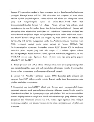 Layanan Web yang diintegrasikan ke dalam penawaran platform dapat bermanfaat bagi semua
pelanggan. Biasanya layanan web ini

tidak ditawarkan oleh pelayanan ini, tetapi dibuat

ada oleh layanan yang bersangkutan. Sumber layanan web berasal dari serangkaian vendor
yang

telah

mengembangkan

layanan

ini

konsorsiummendefinisikan layanan web sebagai

secara khusus.World

Wide

Web

"sistem software yang didesain untuk

mendukung mesin yang dioperasikan dengan interaksi mesin melalui jaringan‖ . Layanan web
yang paling umum adalah dalam bentuk akses API (Application Programming Interface) Web
melalui Internet atau jaringan apapun dan dijalankan pada sistem remote host layanan tersebut.
Jasa tersebut biasanya terbagi dalam dua kategori: Big Web Services dan RESTful Web
Services. Big Web Services menggunakan standar SOAP untuk membangun / membuat pesan
XML.

Layananini

menjadi

populer

untuk

saat-saat

ini

Namun,

RESTfulL

Web

Servicesmendapatkan popularitas. Berdasarkan protokol REST, layanan Web ini cenderung
melakukan proses integrasi yang lebih baik dengan HTTP daripada layanan berbasis
SOAP(Simple Object Access Protocol). Mereka juga tidak memerlukan penggunaan XML atau
WSDL.Web services dapat digunakan dalam beberapa cara; tiga yang paling populer
adalah RPC, SOA dan REST.
1. Remote procedure call (RPC) adalah teknologi antara proses-proses yang memungkinkan
atau mengijinkan aplikasi secara jarak jauh menjalankan subrutin atau prosedur di komputer lain
dengan berbagi jaringan tanpa pengkodean yang jelas untuk interaksi.
2. Layanan web Arsitektur berorientasi layanan (SOA) didasarkan pada arsitektur dan
membuat fungsi SOA diakses melalui protokol Internet standar tanpa ketergantungan pada
platform atau bahasa pemrograman.
3. Representasi state transfer (REST) adalah jasa / layanan yang

meniru protokol dengan

membatasi antarmuka untuk seperangkat operasi standar. Salah satu layanan Web ini mungkin
diperlukan oleh aplikasi dan layanan yang terdapat pada platform. Web services menambahkan
komunikasi yang dibutuhkan sebagai nilai tambah untuk sejumlah tugas yang berkaitan dengan
penggunaan dan pemantauan aplikasi pada web. Mereka dapat digunakan oleh perangkat
monitoring, penagihan jasa, pelacak transaksi, mesin untuk penyimpanan dan kebijakan, dan
sejenisnya.

 