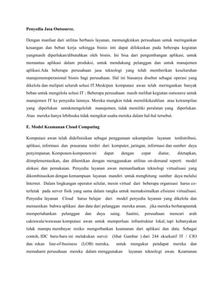 Penyedia Jasa Outsource.
Dengan manfaat dari utilitas berbasis layanan, memungkinkan perusahaan untuk meringankan
keuangan dan beban kerja sehingga bisnis inti dapat difokuskan pada beberapa kegiatan
yangmasih diperlukan/dibutuhkan oleh bisnis. Ini bisa dari pengembangan aplikasi, untuk
memantau aplikasi dalam produksi, untuk mendukung pelanggan dan untuk manajemen
aplikasi.Ada beberapa perusahaan jasa teknologi yang telah memberikan keseluruhan
manajemenoperasional bisnis bagi perusahaan. Hal ini biasanya disebut sebagai operasi yang
dikelola dan meliputi seluruh solusi IT.Meskipun komputasi awan telah meringankan banyak
beban untuk mengelola solusi IT ; Beberapa perusahaan masih melihat kegiatan outsource untuk
manajemen IT ke penyedia lainnya. Mereka mungkin tidak memilikikeahlian atau ketrampilan
yang diperlukan untukmengelolah manajemen, tidak memiliki peralatan yang diperlukan.
Atau mereka hanya lebihsuka tidak mengikat usaha mereka dalam hal-hal tersebut.
E. Model Keamanan Cloud Computing
Komputasi awan telah didefinisikan sebagai penggunaan sekumpulan layanan terdistribusi,
aplikasi, informasi dan prasarana terdiri dari komputer, jaringan, informasi dan sumber daya
penyimpanan. Komponen-komponen ini

dapat

dengan

cepat

diatur,

ditetapkan,

diimplementasikan, dan dihentikan dengan menggunakan utilitas on-demand seperti

model

alokasi dan pemakaian. Penyedia layanan awan memanfaatkan teknologi virtualisasi yang
dikombinasikan dengan kemampuan layanan mandiri untuk menghitung sumber daya melalui
Internet. Dalam lingkungan operator selular, mesin virtual dari beberapa organisasi harus coterletak pada server fisik yang sama dalam rangka untuk memaksimalkan efisiensi virtualisasi.
Penyedia layanan Cloud harus belajar dari

model penyedia layanan yang dikelola dan

memastikan bahwa aplikasi dan data dari pelanggan mereka aman, jika mereka berharapuntuk
mempertahankan

pelanggan

dan

daya

saing.

Saatini,

perusahaan

mencari

arah

cakrawala/wawasan komputasi awan untuk memperluas infrastruktur lokal, tapi kebanyakan
tidak mampu membayar resiko mengorbankan keamanan dari aplikasi dan data. Sebagai
contoh, IDC baru-baru ini melakukan survei
dan rekan

line-of-business

(LOB) mereka,

(lihat Gambar ) dari 244 eksekutif IT / CIO
untuk

memahami perusahaan mereka dalam menggunakan

mengukur

pendapat

mereka

dan

layanan teknologi awan. Keamanan

 