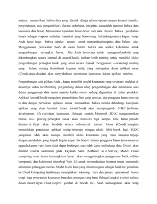 artinya: memastikan bahwa data yang identik dijaga selama operasi apapun (seperti transfer,
penyimpanan, atau pengambilan). Secara sederhana, integritas dataadalah jaminan bahwa data
konsisten dan benar. Memastikan keutuhan benar-benar dari data berarti bahwa perubahan
hanya sebagai respons terhadap transaksi yang berwenang. Ini kedengarannya bagus, tetapi
Anda harus ingat

bahwa standar

umum

untuk memastikanintegritas data belum

ada.

Menggunakan penawaran SaaS di awan berarti bahwa ada sedikit kebutuhan untuk
pengembangan

perangkat

lunak.

Jika Anda berencana untuk

menggunakankode yang

dikembangkan secara internal di awan(Cloud), bahkan lebih penting untuk memiliki siklus
pengembangan perangkat lunak yang aman secara formal. Penggunaan ―teknologi mashup
yang

belum matang (kombinasi layanan web), yang merupakan dasar aplikasi awan

(Cloud),tanpa disadari akan menyebabkan kerentanan keamanan dalam aplikasi tersebut.
Pengembangan alat pilihan Anda , harus memiliki model keamanan yang tertanam/ melekat di
dalamnya untuk membimbing pengembang dalam tahap pengembangan dan membatasi user
dalam penggunaan data resmi mereka ketika sistem sedang digunakan di dalam produksi.
Aplikasi Awan(Cloud) mengalami penambahan fitur yang konstan, dan pengguna harus terus up
to date dengan perbaikan aplikasi untuk memastikan bahwa mereka dilindungi. kecepatan
aplikasi yang akan berubah dalam awan(Cloud) akan mempengaruhi SDLC (software
development life cycle)dan keamanan. Sebagai contoh, Microsoft SDLC mengasumsikan
bahwa misi penting perangkat lunak akan memiliki tiga sampai lima tahun periode
dimana ia tidak

akan

berubah

secara

substansial,

namun

Awan

(Cloud) mungkin

memerlukan perubahan aplikasi setiap beberapa minggu sekali. lebih buruk lagi, SLDC
yangaman tidak akan mampu memberi siklus keamanan yang terus menerus terjaga
dengan perubahan yang terjadi begitu cepat. Ini berarti bahwa pengguna harus terus-menerus
upgrade,karena versi lama tidak dapat berfungsi, atau tidak dapat melindungi data. Disini akan
diambil contoh keamanan pada Layanan SaaS (Software as a Service). Model Cloud
computing masa depan kemungkinan besar akan menggabungkan penggunaan SaaS, utilitas
komputasi, dan kolaborasi teknologi Web 2.0 untuk memanfaatkan Internet untuk memenuhi
kebutuhan pelanggan mereka. Model bisnis baru yang dikembangkan sebagai hasil dari peralihan
ke Cloud Computing tidakhanya menciptakan teknologi baru dan proses operasional bisnis
tetapi juga persyaratan keamanan baru dan tantangan yang baru. Sebagai langkah evolusi terbaru
dalam model layan Cloud (seperti gambar di bawah ini), SaaS kemungkinan akan tetap

 
