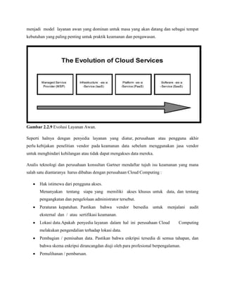 menjadi model layanan awan yang dominan untuk masa yang akan datang dan sebagai tempat
kebutuhan yang paling penting untuk praktik keamanan dan pengawasan.

Gambar 2.2.9 Evolusi Layanan Awan.
Seperti halnya dengan penyedia layanan yang diatur, perusahaan atau pengguna akhir
perlu kebijakan penelitian vendor pada keamanan data sebelum menggunakan jasa vendor
untuk menghindari kehilangan atau tidak dapat mengakses data mereka.
Analis teknologi dan perusahaan konsultan Gartner mendaftar tujuh isu keamanan yang mana
salah satu diantaranya harus dibahas dengan perusahaan Cloud Computing :
Hak istimewa dari pengguna akses.
Menanyakan tentang siapa yang memiliki akses khusus untuk data, dan tentang
pengangkatan dan pengelolaan administrator tersebut.
Peraturan kepatuhan. Pastikan

bahwa

vendor

bersedia

untuk

menjalani

audit

eksternal dan / atau sertifikasi keamanan.
Lokasi data.Apakah penyedia layanan dalam hal ini perusahaan Cloud

Computing

melakukan pengendalian terhadap lokasi data.
Pembagian / pemisahan data. Pastikan bahwa enkripsi tersedia di semua tahapan, dan
bahwa skema enkripsi dirancangdan diuji oleh para profesional berpengalaman.
Pemulihanan / pembaruan.

 