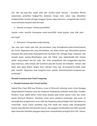 Cari tahu apa yang akan terjadi pada data sewaktu terjadi bencana / kerusakan. Mereka
menawarkan pemulihan lengkap?Jika demikian, berapa lama waktu yang dibutuhkan
untukpemulihan tersebut sehingga pengguna layanan dapat menerima / mengambil data mereka
sesuai kebutuhan denganm cepat dan tepat.
Bantuan investigasi / bantuan penyelidikan.
Apakah vendor memiliki kemampuan untuk menyelidiki setiap kegiatan yang tidak patut
atau ilegal?
Kelayakan / kelangsungan jangka panjang.
Apa yang akan terjadi pada data jika perusahaan yang bersangkutan(vendor) keluar/berhenti
dari bisnis? Bagaimana data yang dikembalikan, dan dalam format apa? Menentukan jaminan
keamanan data untuk jaman sekarang(hari-hari ini) begitu sulit, sehingga fungsi keamanan data
menjadi begitu penting dibandingkan masa lalu. Taktik yang tidakterhandle oleh Gartner
adalah meng-enkripsi data diri anda. Jika Anda mengenkripsi data menggunakan algoritma
yang terpercaya, maka terlepas dari keamanan penyedia layanan dan kebijakan enkripsi, data
hanya akan dapat diakses dengan kunci dekripsi. Tentu saja, ini mengarah ke tindak lanjut
pada masalah: Bagaimana Anda mengelola kunci pribadi dalaminfrastruktur komputasi payon-demand ?
Masalah keamanan data Cloud Computing.
a. Masalah keamanan dari Virtual machine.
Apakah Blue Cloud IBM atau Windows Azure di Microsoft, teknologi mesin virtual dianggap
sebagai platform komputasi awan dari komponen fundamental, perbedaan antara Blue Clouddan
Windows Azure adalah bahwa virtual mesin berjalan pada sistem operasi Linux atau sistem
operasi Microsoft Windows. Teknologi virtual mesin membawa keuntungan yang nyata, ini
memungkinkan pengoperasian server tidak lagi bergantung pada perangkat fisik.Tapi padaserver
virtual.Pada

mesin virtual, perubahan yang fisik terjadi atau migrasi tidak mempengaruhi

layanan yang diberikan oleh penyedia layanan. jika pengguna membutuhkan jasa lebih, penyedia
dapat memenuhi kebutuhan pengguna tanpa harus memperhatikan perangkat keras fisik. Namun,

 