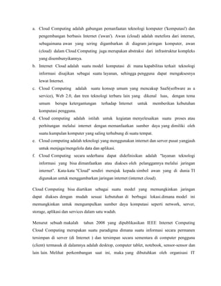 a. Cloud Computing adalah gabungan pemanfaatan teknologi komputer ('komputasi') dan
pengembangan berbasis Internet ('awan'). Awan (cloud) adalah metefora dari internet,
sebagaimana awan yang sering digambarkan di diagram jaringan komputer, awan
(cloud) dalam Cloud Computing juga merupakan abstraksi dari infrastruktur kompleks
yang disembunyikannya.
b. Internet Cloud adalah suatu model komputasi di mana kapabilitas terkait teknologi
informasi disajikan sebagai suatu layanan, sehingga pengguna dapat mengaksesnya
lewat Internet.
c. Cloud Computing adalah suatu konsep umum yang mencakup SaaS(software as a
service), Web 2.0, dan tren teknologi terbaru lain yang dikenal luas, dengan tema
umum

berupa ketergantungan

terhadap Internet

untuk

memberikan kebutuhan

komputasi pengguna.
d. Cloud computing adalah istilah untuk kegiatan menyelesaikan suatu proses atau
perhitungan melalui internet dengan memanfaatkan sumber daya yang dimiliki oleh
suatu kumpulan komputer yang saling terhubung di suatu tempat.
e. Cloud computing adalah teknologi yang menggunakan internet dan server pusat yangjauh
untuk menjaga/mengelola data dan aplikasi.
f. Cloud Computing secara sederhana dapat didefinisikan adalah "layanan teknologi
informasi yang bisa dimanfaatkan atau diakses oleh pelanggannya melalui jaringan
internet". Kata-kata "Cloud" sendiri merujuk kepada simbol awan yang di dunia TI
digunakan untuk menggambarkan jaringan internet (internet cloud).
Cloud Computing bisa diartikan sebagai suatu model yang memungkinkan jaringan
dapat diakses dengan mudah sesuai kebutuhan di berbagai lokasi.dimana model ini
memungkinkan untuk mengumpulkan sumber daya komputasi seperti network, server,
storage, aplikasi dan services dalam satu wadah.
Menurut sebuah makalah

tahun 2008 yang dipublikasikan IEEE Internet Computing

Cloud Computing merupakan suatu paradigma dimana suatu informasi secara permanen
tersimpan di server (di Internet ) dan tersimpan secara sementara di computer pengguna
(client) termasuk di dalamnya adalah desktop, computer tablet, notebook, sensor-sensor dan
lain lain. Melihat perkembangan saat ini, maka yang dibutuhkan oleh organisasi IT

 