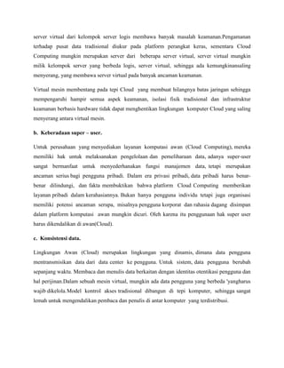 server virtual dari kelompok server logis membawa banyak masalah keamanan.Pengamanan
terhadap pusat data tradisional diukur pada platform perangkat keras, sementara Cloud
Computing mungkin merupakan server dari beberapa server virtual, server virtual mungkin
milik kelompok server yang berbeda logis, server virtual, sehingga ada kemungkinansaling
menyerang, yang membawa server virtual pada banyak ancaman keamanan.
Virtual mesin membentang pada tepi Cloud yang membuat hilangnya batas jaringan sehingga
mempengaruhi hampir semua aspek keamanan, isolasi fisik tradisional dan infrastruktur
keamanan berbasis hardware tidak dapat menghentikan lingkungan komputer Cloud yang saling
menyerang antara virtual mesin.
b. Keberadaan super – user.
Untuk perusahaan yang menyediakan layanan komputasi awan (Cloud Computing), mereka
memiliki hak untuk melaksanakan pengelolaan dan pemeliharaan data, adanya super-user
sangat bermanfaat untuk menyederhanakan fungsi manajemen data, tetapi merupakan
ancaman serius bagi pengguna pribadi. Dalam era privasi pribadi, data pribadi harus benarbenar dilindungi, dan fakta membuktikan bahwa platform Cloud Computing memberikan
layanan pribadi dalam kerahasiannya. Bukan hanya pengguna individu tetapi juga organisasi
memiliki potensi ancaman serupa, misalnya pengguna korporat dan rahasia dagang disimpan
dalam platform komputasi awan mungkin dicuri. Oleh karena itu penggunaan hak super user
harus dikendalikan di awan(Cloud).
c. Konsistensi data.
Lingkungan Awan (Cloud) merupakan lingkungan yang dinamis, dimana data pengguna
mentransmisikan data dari data center ke pengguna. Untuk sistem, data pengguna berubah
sepanjang waktu. Membaca dan menulis data berkaitan dengan identitas otentikasi pengguna dan
hal perijinan.Dalam sebuah mesin virtual, mungkin ada data pengguna yang berbeda 'yangharus
wajib dikelola. Model kontrol akses tradisional dibangun di tepi komputer, sehingga sangat
lemah untuk mengendalikan pembaca dan penulis di antar komputer yang terdistribusi.

 