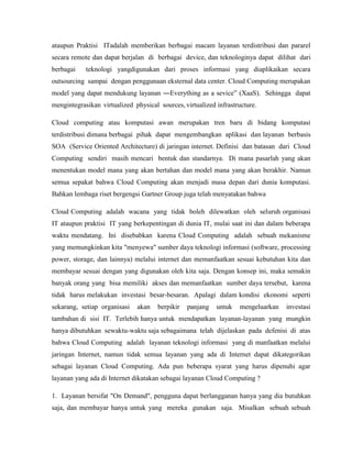 ataupun Praktisi ITadalah memberikan berbagai macam layanan terdistribusi dan pararel
secara remote dan dapat berjalan di berbagai device, dan teknologinya dapat dilihat dari
berbagai

teknologi yangdigunakan dari proses informasi yang diaplikaikan secara

outsourcing sampai dengan penggunaan eksternal data center. Cloud Computing merupakan
model yang dapat mendukung layanan ―Everything as a sevice‖ (XaaS). Sehingga dapat
mengintegrasikan virtualized physical sources, virtualized infrastructure.
Cloud computing atau komputasi awan merupakan tren baru di bidang komputasi
terdistribusi dimana berbagai pihak dapat mengembangkan aplikasi dan layanan berbasis
SOA (Service Oriented Architecture) di jaringan internet. Definisi dan batasan dari Cloud
Computing sendiri masih mencari bentuk dan standarnya. Di mana pasarlah yang akan
menentukan model mana yang akan bertahan dan model mana yang akan berakhir. Namun
semua sepakat bahwa Cloud Computing akan menjadi masa depan dari dunia komputasi.
Bahkan lembaga riset bergengsi Gartner Group juga telah menyatakan bahwa
Cloud Computing adalah wacana yang tidak boleh dilewatkan oleh seluruh organisasi
IT ataupun praktisi IT yang berkepentingan di dunia IT, mulai saat ini dan dalam beberapa
waktu mendatang. Ini disebabkan karena Cloud Computing adalah sebuah mekanisme
yang memungkinkan kita "menyewa" sumber daya teknologi informasi (software, processing
power, storage, dan lainnya) melalui internet dan memanfaatkan sesuai kebutuhan kita dan
membayar sesuai dengan yang digunakan oleh kita saja. Dengan konsep ini, maka semakin
banyak orang yang bisa memiliki akses dan memanfaatkan sumber daya tersebut, karena
tidak harus melakukan investasi besar-besaran. Apalagi dalam kondisi ekonomi seperti
sekarang, setiap organisasi

akan

berpikir

panjang

untuk

mengeluarkan

investasi

tambahan di sisi IT. Terlebih hanya untuk mendapatkan layanan-layanan yang mungkin
hanya dibutuhkan sewaktu-waktu saja sebagaimana telah dijelaskan pada defenisi di atas
bahwa Cloud Computing adalah layanan teknologi informasi yang di manfaatkan melalui
jaringan Internet, namun tidak semua layanan yang ada di Internet dapat dikategorikan
sebagai layanan Cloud Computing. Ada pun beberapa syarat yang harus dipenuhi agar
layanan yang ada di Internet dikatakan sebagai layanan Cloud Computing ?
1. Layanan bersifat "On Demand", pengguna dapat berlangganan hanya yang dia butuhkan
saja, dan membayar hanya untuk yang mereka gunakan saja. Misalkan sebuah sebuah

 