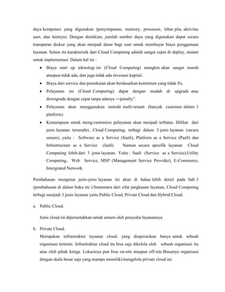 daya komputasi yang digunakan (penyimpanan, memory, processor, lebar pita, aktivitas
user, dan lainnya). Dengan demikian, jumlah sumber daya yang digunakan dapat secara
transparan diukur yang akan menjadi dasar bagi user untuk membayar biaya penggunaan
layanan. Selain itu karakterisik dari Cloud Computing adalah sangat cepat di deploy, instant
untuk implementasi. Dalam hal ini :
Biaya start up teknologi ini (Cloud Computing) mungkin akan sangat murah
ataupun tidak ada, dan juga tidak ada investasi kapital.
Biaya dari service dan pemakaian akan berdasarkan komitmen yang tidak fix.
Pelayanan

ini

(Cloud Computing)

dapat

dengan

mudah

di

upgrade atau

downgrade dengan cepat tanpa adanya ―penalty‖.
Pelayanan akan menggunakan metode multi-tenant (banyak customer dalam 1
platform)
Kemampuan untuk meng-customize pelayanan akan menjadi terbatas. Dilihat dari
jenis layanan tersendiri, Cloud Computing, terbagi dalam 3 jenis layanan (secara
umum), yaitu : Software as a Service (SaaS), Platform as a Service (PaaS) dan
Infrastructure as a Service

(IaaS).

Namun secara spesifik layanan

Cloud

Computing lebih dari 3 jenis layanan. Yaitu : SaaS (Service as a Service),Utility
Computing, Web Service, MSP (Management Service Provider), E-Commerce,
Intergrated Network.
Pembahasan mengenai jenis-jenis layanan ini akan di bahas lebih detail pada bab 3
(pembahasan di dalam buku ini ).Sementara dari sifat jangkauan layanan, Cloud Computing
terbagi menjadi 3 jenis layanan yaitu Public Cloud, Private Cloud dan Hybrid Cloud.
a. Public Cloud.
Jenis cloud ini diperuntukkan untuk umum oleh penyedia layanannya.
b. Private Cloud.
Merupakan infrastruktur layanan cloud, yang dioperasikan hanya untuk sebuah
organisasi tertentu. Infrastruktur cloud itu bisa saja dikelola oleh sebuah organisasi itu
atau oleh pihak ketiga. Lokasinya pun bisa on-site ataupun off-site.Biasanya organisasi
dengan skala besar saja yang mampu memiliki/mengelola private cloud ini.

 