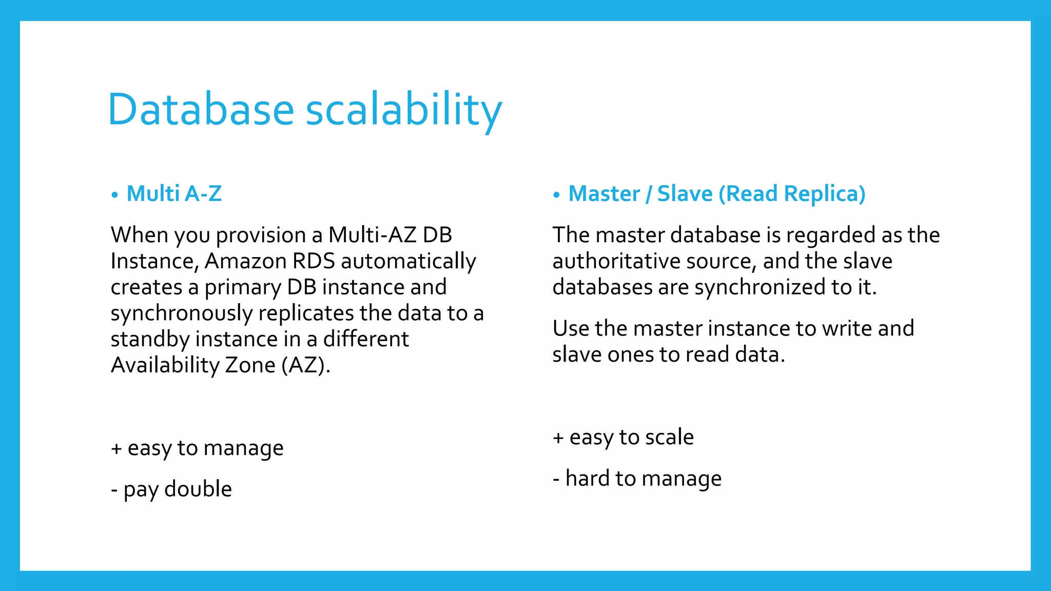 Database scalability
•   Multi A-Z                            •   Master / Slave (Read Replica)
When you provision a Multi-AZ DB         The master database is regarded as the
Instance, Amazon RDS automatically       authoritative source, and the slave
creates a primary DB instance and        databases are synchronized to it.
synchronously replicates the data to a
standby instance in a different          Use the master instance to write and
Availability Zone (AZ).                  slave ones to read data.


+ easy to manage                         + easy to scale

- pay double                             - hard to manage
 