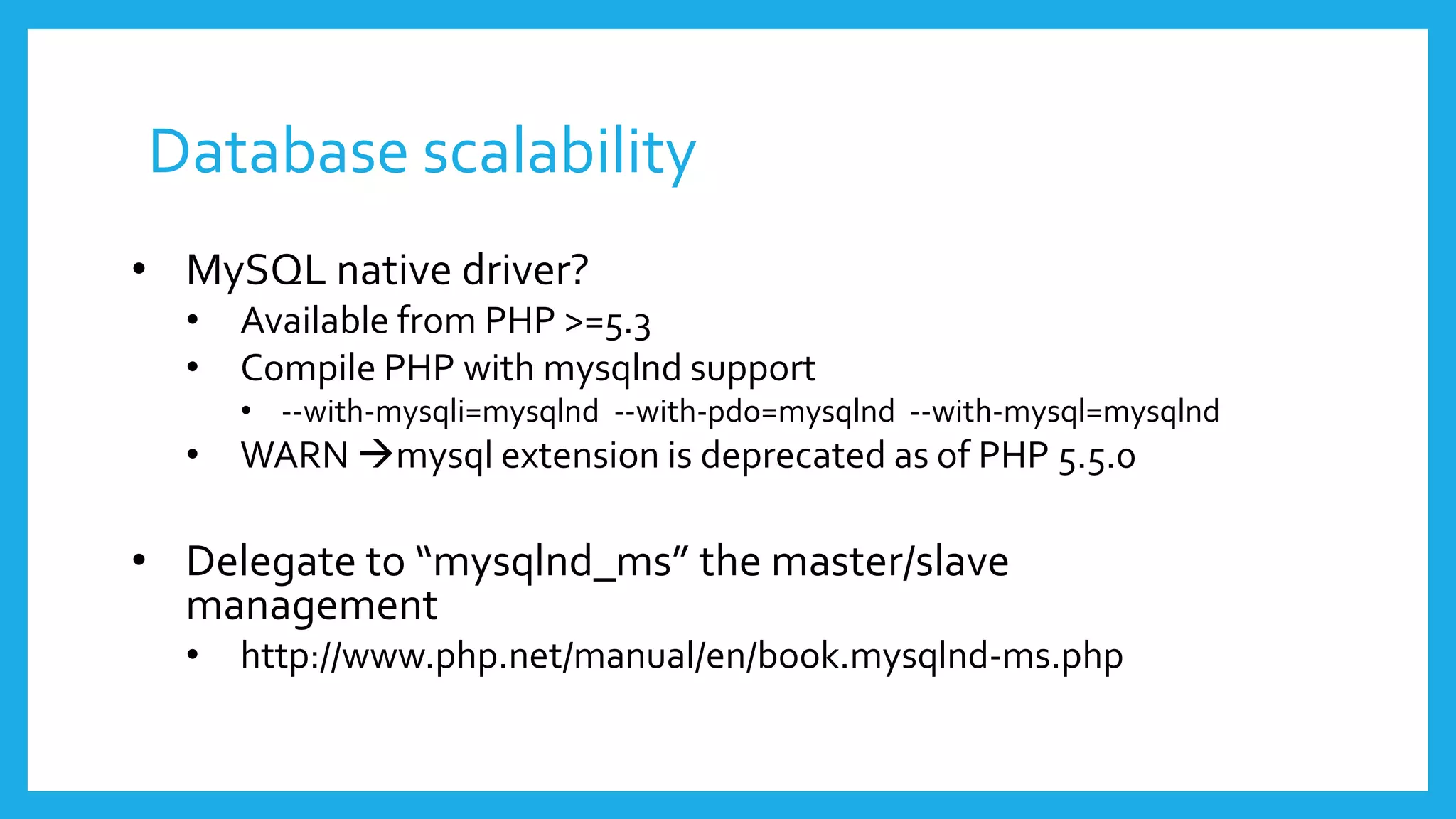 Database scalability
• MySQL native driver?
  •   Available from PHP >=5.3
  •   Compile PHP with mysqlnd support
      • --with-mysqli=mysqlnd --with-pdo=mysqlnd --with-mysql=mysqlnd
  •   WARN mysql extension is deprecated as of PHP 5.5.0

• Delegate to “mysqlnd_ms” the master/slave
  management
  •   http://www.php.net/manual/en/book.mysqlnd-ms.php
 