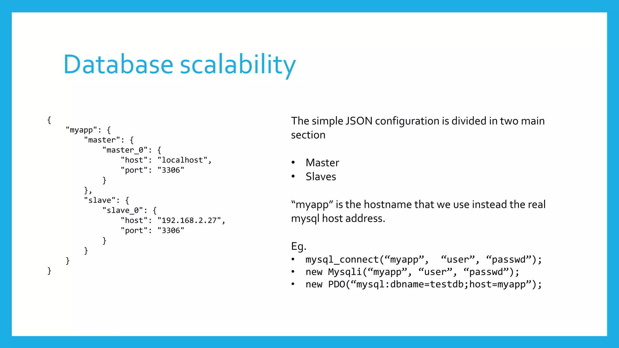 Database scalability
{                                         The simple JSON configuration is divided in two main
    "myapp": {
        "master": {                       section
            "master_0": {
                "host": "localhost",      • Master
                "port": "3306"
            }                             • Slaves
        },
        "slave": {
            "slave_0": {
                                          “myapp” is the hostname that we use instead the real
                "host": "192.168.2.27",   mysql host address.
                "port": "3306"
            }
        }                                 Eg.
    }                                     •   mysql_connect(“myapp”, “user”, “passwd”);
}                                         •   new Mysqli(“myapp”, “user”, “passwd”);
                                          •   new PDO(“mysql:dbname=testdb;host=myapp”);
 