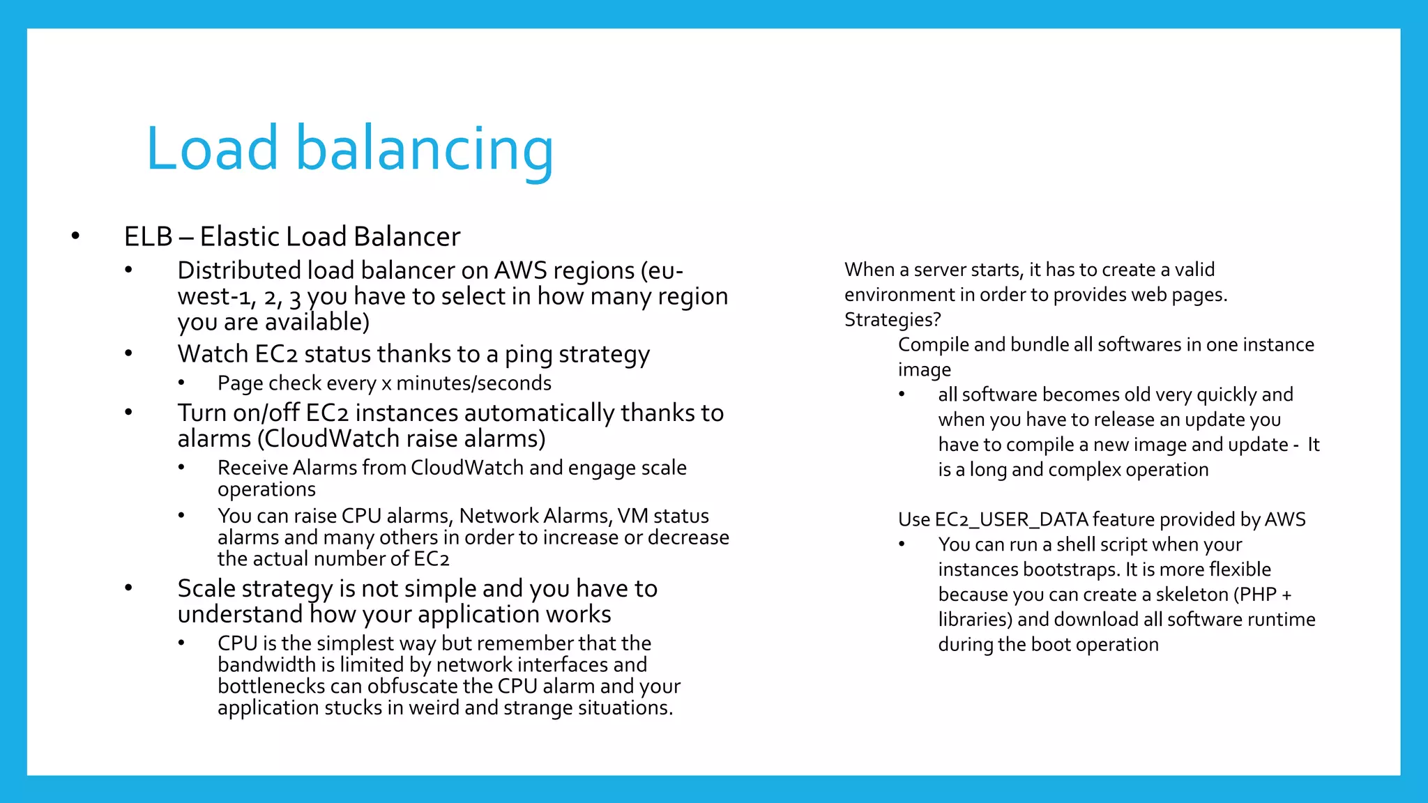 Load balancing
•   ELB – Elastic Load Balancer
    •    Distributed load balancer on AWS regions (eu-                 When a server starts, it has to create a valid
         west-1, 2, 3 you have to select in how many region            environment in order to provides web pages.
         you are available)                                            Strategies?
                                                                             Compile and bundle all softwares in one instance
    •    Watch EC2 status thanks to a ping strategy
                                                                             image
         •   Page check every x minutes/seconds                              •    all software becomes old very quickly and
    •    Turn on/off EC2 instances automatically thanks to                        when you have to release an update you
         alarms (CloudWatch raise alarms)                                         have to compile a new image and update - It
         •   Receive Alarms from CloudWatch and engage scale                      is a long and complex operation
             operations
         •   You can raise CPU alarms, Network Alarms, VM status             Use EC2_USER_DATA feature provided by AWS
             alarms and many others in order to increase or decrease         •   You can run a shell script when your
             the actual number of EC2                                            instances bootstraps. It is more flexible
    •    Scale strategy is not simple and you have to                            because you can create a skeleton (PHP +
         understand how your application works                                   libraries) and download all software runtime
         •   CPU is the simplest way but remember that the                       during the boot operation
             bandwidth is limited by network interfaces and
             bottlenecks can obfuscate the CPU alarm and your
             application stucks in weird and strange situations.
 