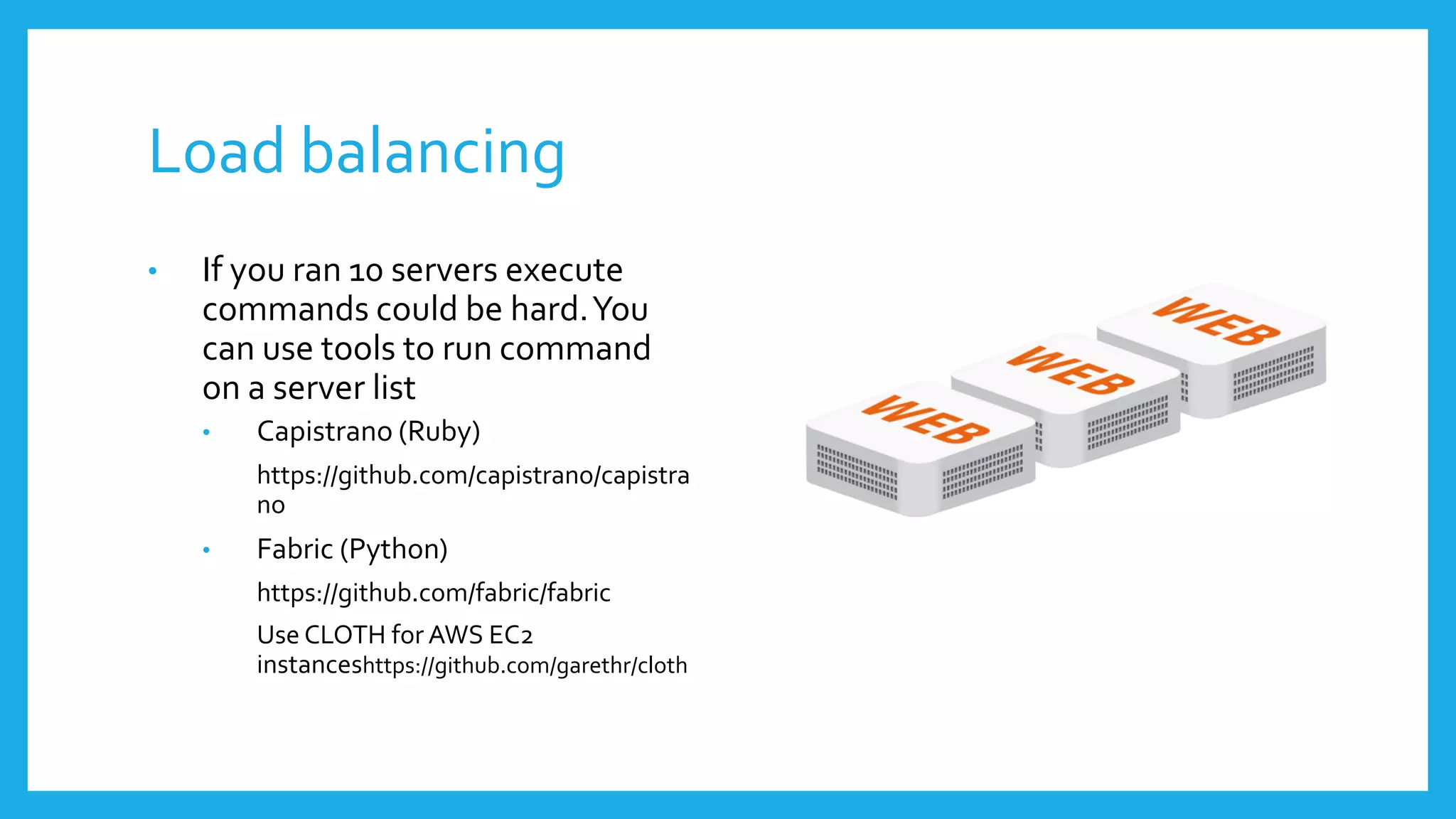 Load balancing
•   If you ran 10 servers execute
    commands could be hard. You
    can use tools to run command
    on a server list
    •   Capistrano (Ruby)
        https://github.com/capistrano/capistra
        no
    •   Fabric (Python)
        https://github.com/fabric/fabric
        Use CLOTH for AWS EC2
        instanceshttps://github.com/garethr/cloth
 