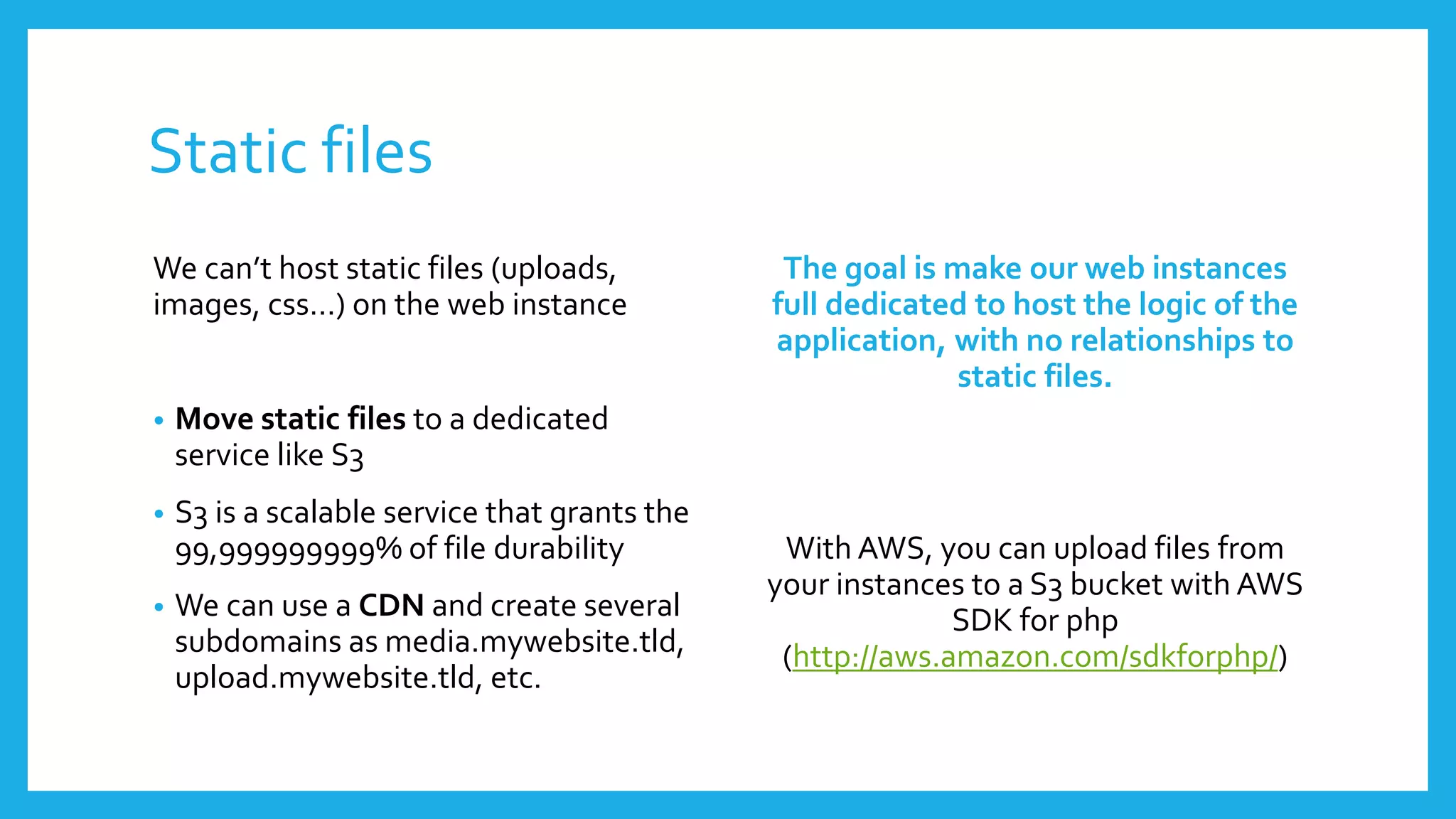 Static files
We can’t host static files (uploads,            The goal is make our web instances
images, css…) on the web instance              full dedicated to host the logic of the
                                               application, with no relationships to
                                                             static files.
•   Move static files to a dedicated
    service like S3
•   S3 is a scalable service that grants the
    99,999999999% of file durability            With AWS, you can upload files from
                                               your instances to a S3 bucket with AWS
•   We can use a CDN and create several                      SDK for php
    subdomains as media.mywebsite.tld,          (http://aws.amazon.com/sdkforphp/)
    upload.mywebsite.tld, etc.
 