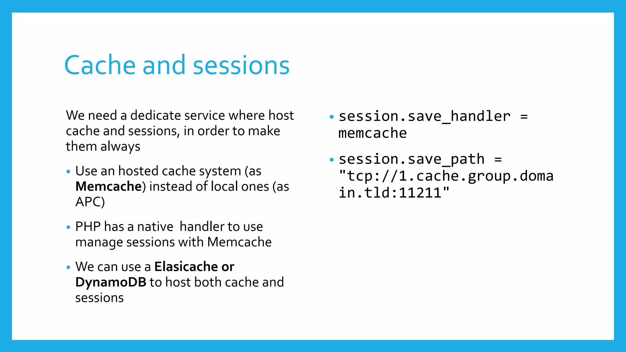 Cache and sessions
We need a dedicate service where host     •   session.save_handler =
cache and sessions, in order to make          memcache
them always
                                          •   session.save_path =
•   Use an hosted cache system (as            "tcp://1.cache.group.doma
    Memcache) instead of local ones (as       in.tld:11211"
    APC)
•   PHP has a native handler to use
    manage sessions with Memcache
•   We can use a Elasicache or
    DynamoDB to host both cache and
    sessions
 