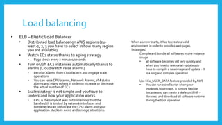 Load balancing
•   ELB – Elastic Load Balancer
    •    Distributed load balancer on AWS regions (eu-                 When a server starts, it has to create a valid
         west-1, 2, 3 you have to select in how many region            environment in order to provides web pages.
         you are available)                                            Strategies?
                                                                             Compile and bundle all softwares in one instance
    •    Watch EC2 status thanks to a ping strategy
                                                                             image
         •   Page check every x minutes/seconds                              •    all software becomes old very quickly and
    •    Turn on/off EC2 instances automatically thanks to                        when you have to release an update you
         alarms (CloudWatch raise alarms)                                         have to compile a new image and update - It
         •   Receive Alarms from CloudWatch and engage scale                      is a long and complex operation
             operations
         •   You can raise CPU alarms, Network Alarms, VM status             Use EC2_USER_DATA feature provided by AWS
             alarms and many others in order to increase or decrease         •   You can run a shell script when your
             the actual number of EC2                                            instances bootstraps. It is more flexible
    •    Scale strategy is not simple and you have to                            because you can create a skeleton (PHP +
         understand how your application works                                   libraries) and download all software runtime
         •   CPU is the simplest way but remember that the                       during the boot operation
             bandwidth is limited by network interfaces and
             bottlenecks can obfuscate the CPU alarm and your
             application stucks in weird and strange situations.
 