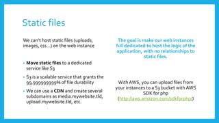 Static files
We can’t host static files (uploads,            The goal is make our web instances
images, css…) on the web instance              full dedicated to host the logic of the
                                               application, with no relationships to
                                                             static files.
•   Move static files to a dedicated
    service like S3
•   S3 is a scalable service that grants the
    99,999999999% of file durability            With AWS, you can upload files from
                                               your instances to a S3 bucket with AWS
•   We can use a CDN and create several                      SDK for php
    subdomains as media.mywebsite.tld,          (http://aws.amazon.com/sdkforphp/)
    upload.mywebsite.tld, etc.
 