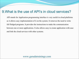 9.What is the use of API’s in cloud services?
www.garudatrainings.com
API stands for Application programming interface is very useful in cloud platforms
as it allows easy implementation of it on the system. It removes the need to write
full fledged programs. It provides the instructions to make the communication
between one or more applications. It also allows easy to create application with ease
and link the cloud services with other systems.
 