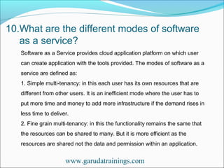 10.What are the different modes of software
as a service?
www.garudatrainings.com
Software as a Service provides cloud application platform on which user
can create application with the tools provided. The modes of software as a
service are defined as:
1. Simple multi-tenancy: in this each user has its own resources that are
different from other users. It is an inefficient mode where the user has to
put more time and money to add more infrastructure if the demand rises in
less time to deliver.
2. Fine grain multi-tenancy: in this the functionality remains the same that
the resources can be shared to many. But it is more efficient as the
resources are shared not the data and permission within an application.
 
