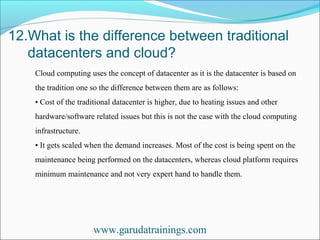 12.What is the difference between traditional
datacenters and cloud?
www.garudatrainings.com
Cloud computing uses the concept of datacenter as it is the datacenter is based on
the tradition one so the difference between them are as follows:
• Cost of the traditional datacenter is higher, due to heating issues and other
hardware/software related issues but this is not the case with the cloud computing
infrastructure.
• It gets scaled when the demand increases. Most of the cost is being spent on the
maintenance being performed on the datacenters, whereas cloud platform requires
minimum maintenance and not very expert hand to handle them.
 