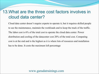 13.What are the three cost factors involves in
cloud data center?
www.garudatrainings.com
Cloud data center doesn’t require experts to operate it, but it requires skilled people
to see the maintenance, maintain the workloads and to keep the track of the traffic.
The labor cost is 6% of the total cost to operate the cloud data center. Power
distribution and cooling of the datacenter cost 20% of the total cost. Computing
cost is at the end and is the highest as it is where lots of resources and installation
has to be done. It costs the maximum left percentage
 