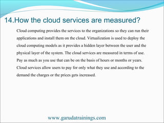 14.How the cloud services are measured?
www.garudatrainings.com
Cloud computing provides the services to the organizations so they can run their
applications and install them on the cloud. Virtualization is used to deploy the
cloud computing models as it provides a hidden layer between the user and the
physical layer of the system. The cloud services are measured in terms of use.
Pay as much as you use that can be on the basis of hours or months or years.
Cloud services allow users to pay for only what they use and according to the
demand the charges or the prices gets increased.
 