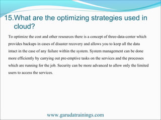 15.What are the optimizing strategies used in
cloud?
www.garudatrainings.com
To optimize the cost and other resources there is a concept of three-data-center which
provides backups in cases of disaster recovery and allows you to keep all the data
intact in the case of any failure within the system. System management can be done
more efficiently by carrying out pre-emptive tasks on the services and the processes
which are running for the job. Security can be more advanced to allow only the limited
users to access the services.
 
