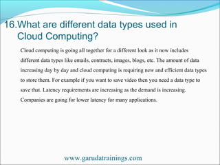 16.What are different data types used in
Cloud Computing?
www.garudatrainings.com
Cloud computing is going all together for a different look as it now includes
different data types like emails, contracts, images, blogs, etc. The amount of data
increasing day by day and cloud computing is requiring new and efficient data types
to store them. For example if you want to save video then you need a data type to
save that. Latency requirements are increasing as the demand is increasing.
Companies are going for lower latency for many applications.
 