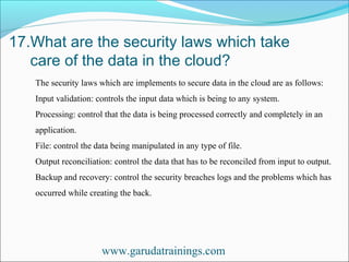 17.What are the security laws which take
care of the data in the cloud?
www.garudatrainings.com
The security laws which are implements to secure data in the cloud are as follows:
Input validation: controls the input data which is being to any system.
Processing: control that the data is being processed correctly and completely in an
application.
File: control the data being manipulated in any type of file.
Output reconciliation: control the data that has to be reconciled from input to output.
Backup and recovery: control the security breaches logs and the problems which has
occurred while creating the back.
 