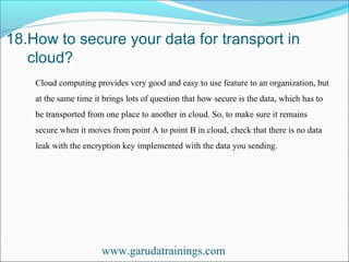 18.How to secure your data for transport in
cloud?
www.garudatrainings.com
Cloud computing provides very good and easy to use feature to an organization, but
at the same time it brings lots of question that how secure is the data, which has to
be transported from one place to another in cloud. So, to make sure it remains
secure when it moves from point A to point B in cloud, check that there is no data
leak with the encryption key implemented with the data you sending.
 