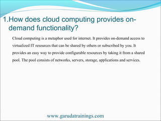 1.How does cloud computing provides on-
demand functionality?
www.garudatrainings.com
Cloud computing is a metaphor used for internet. It provides on-demand access to
virtualized IT resources that can be shared by others or subscribed by you. It
provides an easy way to provide configurable resources by taking it from a shared
pool. The pool consists of networks, servers, storage, applications and services.
 