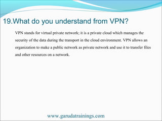 19.What do you understand from VPN?
www.garudatrainings.com
VPN stands for virtual private network; it is a private cloud which manages the
security of the data during the transport in the cloud environment. VPN allows an
organization to make a public network as private network and use it to transfer files
and other resources on a network.
 