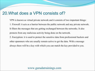 20.What does a VPN consists of?
www.garudatrainings.com
VPN is known as virtual private network and it consists of two important things:
1. Firewall: it acts as a barrier between the public network and any private network.
It filters the messages that are getting exchanged between the networks. It also
protects from any malicious activity being done on the network.
2. Encryption: it is used to protect the sensitive data from professional hackers and
other spammers who are usually remain active to get the data. With a message
always there will be a key with which you can match the key provided to you.
 