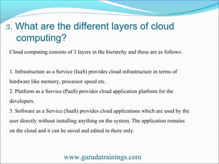 3. What are the different layers of cloud
computing?
www.garudatrainings.com
Cloud computing consists of 3 layers in the hierarchy and these are as follows:
1. Infrastructure as a Service (IaaS) provides cloud infrastructure in terms of
hardware like memory, processor speed etc.
2. Platform as a Service (PaaS) provides cloud application platform for the
developers.
3. Software as a Service (SaaS) provides cloud applications which are used by the
user directly without installing anything on the system. The application remains
on the cloud and it can be saved and edited in there only.
 