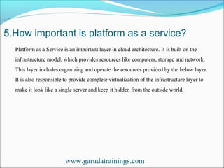 5.How important is platform as a service?
www.garudatrainings.com
Platform as a Service is an important layer in cloud architecture. It is built on the
infrastructure model, which provides resources like computers, storage and network.
This layer includes organizing and operate the resources provided by the below layer.
It is also responsible to provide complete virtualization of the infrastructure layer to
make it look like a single server and keep it hidden from the outside world.
 