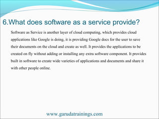6.What does software as a service provide?
www.garudatrainings.com
Software as Service is another layer of cloud computing, which provides cloud
applications like Google is doing, it is providing Google docs for the user to save
their documents on the cloud and create as well. It provides the applications to be
created on fly without adding or installing any extra software component. It provides
built in software to create wide varieties of applications and documents and share it
with other people online.
 