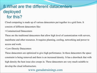8.What are the different datacenters
deployed
for this?
www.garudatrainings.com
Cloud computing is made up of various datacenters put together in a grid form. It
consists of different datacenters like:
• Containerized Datacenters
These are the traditional datacenters that allow high level of customization with servers,
mainframe and other resources. It requires planning, cooling, networking and power to
access and work.
• Low-Density Datacenters
These datacenters are optimized to give high performance. In these datacenters the space
constraint is being removed and there is an increased density. It has a drawback that with
high density the heat issue also creeps in. These datacenters are very much suitable to
develop the cloud infrastructure.
 