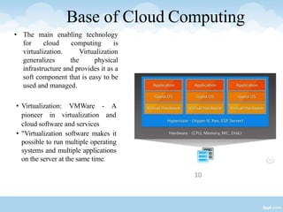 Base of Cloud Computing
• Virtualization: VMWare - A
pioneer in virtualization and
cloud software and services
• "Virtualization software makes it
possible to run multiple operating
systems and multiple applications
on the server at the same time.
10
• The main enabling technology
for cloud computing is
virtualization. Virtualization
generalizes the physical
infrastructure and provides it as a
soft component that is easy to be
used and managed.
 