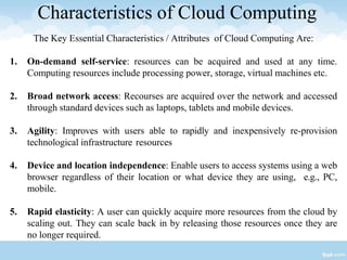 Characteristics of Cloud Computing
The Key Essential Characteristics / Attributes of Cloud Computing Are:
1. On-demand self-service: resources can be acquired and used at any time.
Computing resources include processing power, storage, virtual machines etc.
2. Broad network access: Recourses are acquired over the network and accessed
through standard devices such as laptops, tablets and mobile devices.
3. Agility: Improves with users able to rapidly and inexpensively re-provision
technological infrastructure resources
4. Device and location independence: Enable users to access systems using a web
browser regardless of their location or what device they are using, e.g., PC,
mobile.
5. Rapid elasticity: A user can quickly acquire more resources from the cloud by
scaling out. They can scale back in by releasing those resources once they are
no longer required.
 