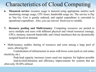 Characteristics of Cloud Computing
6. Measured service: resource usage is metered using appropriate metrics such
monitoring storage usage, CPU hours, bandwidth usage etc. The service is Pay
as You Go. Cost is greatly reduced, and capital expenditure is converted to
operational expenditure . Also, you can convert fixed cost to variable.
7. Resource pooling and Multi-tenancy: Computing resources are pooled to
serve multiple end users with different physical and virtual resources (storage,
CPUs, memory, network bandwidth, and virtual machines) that are dynamically
assigned based on demand.
 Multi-tenancy enables sharing of resources and costs among a large pool of
users, allowing for:
Centralization of infrastructure in areas with lower costs (such as real estate,
electricity, etc.)
Peak-load capacity increases (users need not engineer for highest possible
load-levels)Utilization and efficiency improvements for systems that are
often only 10-20% utilized
 