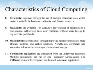 8. Reliability: improves through the use of multiple redundant sites, which
makes it suitable for business continuity and disaster recovery.
9. Scalability: via dynamic ("on-demand") provisioning of resources on a
fine-grained, self-service basis near real-time, without users having to
engineer for peak loads.
10. Sustainability: comes about through improved resource utilization, more
efficient systems, and carbon neutrality. Nonetheless, computers and
associated infrastructure are major consumers of energy.
11. Virtualized: applications are decoupled from the underlying hardware.
Multiple applications can run on one computer (virtualization a la
VMWare) or multiple computers can be used to run one application.
Characteristics of Cloud Computing
 