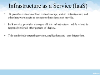 Infrastructure as a Service (IaaS)
• It provides virtual machine, virtual storage, virtual infrastructure and
other hardware assets as resources that clients can provide.
• IaaS service provider manages all the infrastructure while client is
responsible for all other aspects of deploy.
• This can include operating system, applications and user interaction.
 