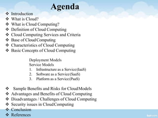 Agenda
 Introduction
 What is Cloud?
 What is Cloud Computing?
 Definition of Cloud Computing
 Cloud Computing Services and Criteria
 Base of CloudComputing
 Characteristics of Cloud Computing
 Basic Concepts of Cloud Computing
Deployment Models
Service Models
1. Infrastructure as a Service(IaaS)
2. Software as a Service(SaaS)
3. Platform as a Service(PaaS)
 Sample Benefits and Risks for CloudModels
 Advantages and Benefits of Cloud Computing
 Disadvantages / Challenges of Cloud Computing
 Security issues in CloudComputing
 Conclusion
 References
 