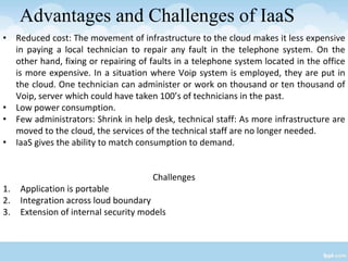 Advantages and Challenges of IaaS
• Reduced cost: The movement of infrastructure to the cloud makes it less expensive
in paying a local technician to repair any fault in the telephone system. On the
other hand, fixing or repairing of faults in a telephone system located in the office
is more expensive. In a situation where Voip system is employed, they are put in
the cloud. One technician can administer or work on thousand or ten thousand of
Voip, server which could have taken 100’s of technicians in the past.
• Low power consumption.
• Few administrators: Shrink in help desk, technical staff: As more infrastructure are
moved to the cloud, the services of the technical staff are no longer needed.
• IaaS gives the ability to match consumption to demand.
Challenges
1. Application is portable
2. Integration across loud boundary
3. Extension of internal security models
 