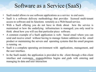Software as a Service (SaaS)
• SaaS model allows to use software applications as a service to end users.
• SaaS is a software delivery methodology that provides licensed multi-tenant
access to software and its functions remotely as a Web-based service.
• With a SaaS offering you do not have to think about how the service is
maintained or how the underlying infrastructure is managed; you only need to
think about how you will use that particular piece software.
• A common example of a SaaS application is web- based email where you can
send and receive email without having to manage feature additions to the email
product or maintaining the servers and operating systems that the email program
is running on.
• SaaS is a complete operating environment with applications, management, and
the user interface.
• In the SaaS model, the application is provided to the client through a thin client
interface and customers responsibilities begins and ends with entering and
managing its data and user interaction
Sanjay Sharma 21
 