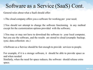 Software as a Service (SaaS) Cont.
General rules about what a SaaS should offer:
1.The cloud company offers you a software for working per your need;
2.You should not attempt to change the software functioning in any method
except for the customization options provided with the software;
3.You may or may not have to download the software to your local computer,
but you use the software, and the results are stored to cloud (example: backup;
sync; data collection etc.)
4.Software as a Service should be fast enough to provide services to people.
For example, if it is a storage software, it should be able to provide space as
and when needed.
Similarly, when the need for space reduces, the software should release extra
space.
 