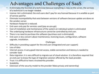 Advantages and Challenges of SaaS
• It eliminates the function of a technician because everything is now on the server, the services
of a technician is no longer needed.
• License risk is eliminated: the end users don’t pay for any licensed because it is avialble as part
of service paid for.
• Eliminate incompatibility that exist between versions of software because update are done on
the vendors server.
• Hardware footprint is reduced.
• End users only pay for services used (pay-as-you-go).
• Cost of installation and mentainance of the system on individual system is eliminated
• The underlaying hardware infrastructure cannot be controlled by end user.
• There is no need to purchase the software (purchase cost is eliminated).
• End users is less concern about maintenance, licencing issues, configuration, software
upgrade, installation.
Challenges
• Difficulty in providing support for the end user (integrated end user support)
• Loss of data
• Internet access: A very good internet access, stable connection and latency is needed to
consider SaaS
• Data migration: It is very difficult to migrate out of cloud solution. It is therefore required that
an end user to know the type of migration solution offered by the SaaS provider.
• Trust: it is difficult to have a trustworthy provider.
• Scalability
• Extension of the security model to the provider 9data privacy and ownership)
 