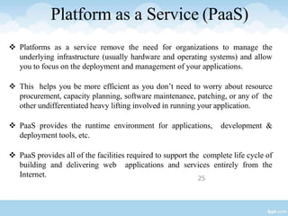 25
Platform as a Service (PaaS)
 Platforms as a service remove the need for organizations to manage the
underlying infrastructure (usually hardware and operating systems) and allow
you to focus on the deployment and management of your applications.
 This helps you be more efficient as you don’t need to worry about resource
procurement, capacity planning, software maintenance, patching, or any of the
other undifferentiated heavy lifting involved in running your application.
 PaaS provides the runtime environment for applications, development &
deployment tools, etc.
 PaaS provides all of the facilities required to support the complete life cycle of
building and delivering web applications and services entirely from the
Internet.
 