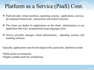 Platform as a Service (PaaS) Cont.
 PaaS provides virtual machines, operating systems, applications, services,
development framework, transactions and control structure.
 The client can deploy its applications on the cloud infrastructure or use
application that were programmed using languages tools.
 Service provider manages cloud infrastructure, operating systems and
enabling software.
Typically, applications must be developed with a particular platform in mind
•Multi tenant environments
•Highly scalable multi tier architecture.
 